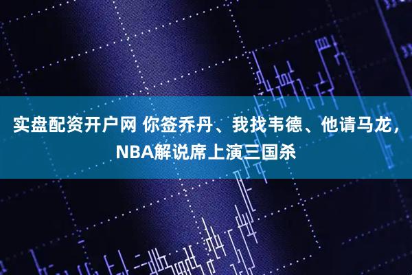 实盘配资开户网 你签乔丹、我找韦德、他请马龙，NBA解说席上演三国杀