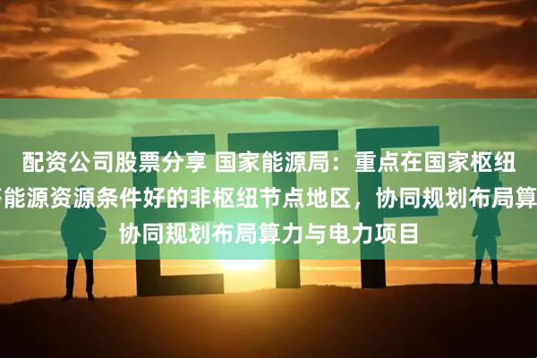 配资公司股票分享 国家能源局：重点在国家枢纽节点和青海等能源资源条件好的非枢纽节点地区，协同规划布局算力与电力项目