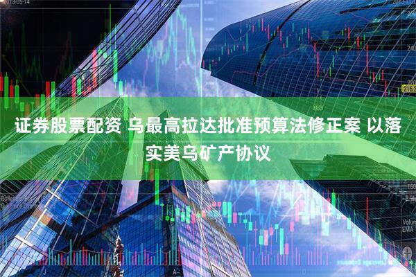 证券股票配资 乌最高拉达批准预算法修正案 以落实美乌矿产协议