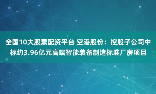 全国10大股票配资平台 空港股份：控股子公司中标约3.96亿元高端智能装备制造标准厂房项目