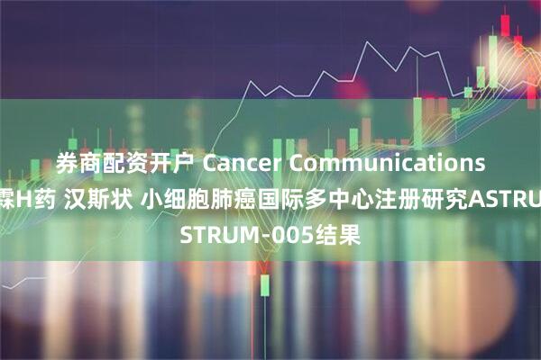 券商配资开户 Cancer Communications刊登复宏汉霖H药 汉斯状 小细胞肺癌国际多中心注册研究ASTRUM-005结果