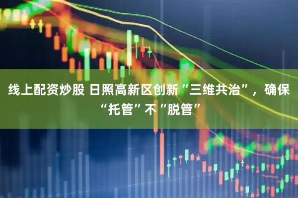 线上配资炒股 日照高新区创新“三维共治”，确保“托管”不“脱管”