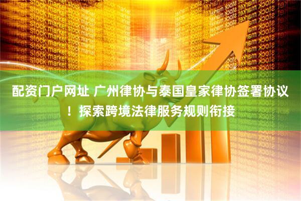 配资门户网址 广州律协与泰国皇家律协签署协议！探索跨境法律服务规则衔接