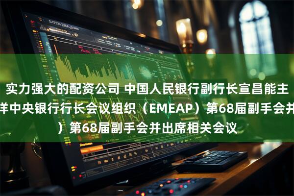 实力强大的配资公司 中国人民银行副行长宣昌能主持东亚及太平洋中央银行行长会议组织（EMEAP）第68届副手会并出席相关会议