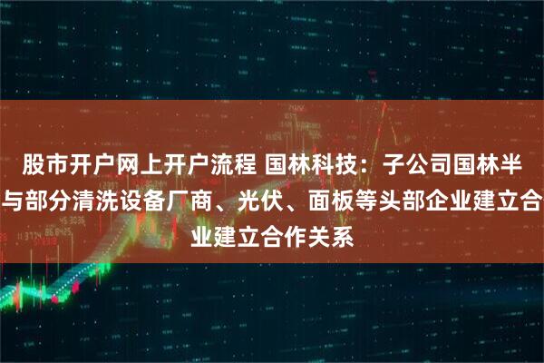 股市开户网上开户流程 国林科技：子公司国林半导体已与部分清洗设备厂商、光伏、面板等头部企业建立合作关系