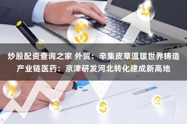 炒股配资查询之家 外贸：辛集皮草温暖世界铸造产业链医药：京津研发河北转化建成新高地