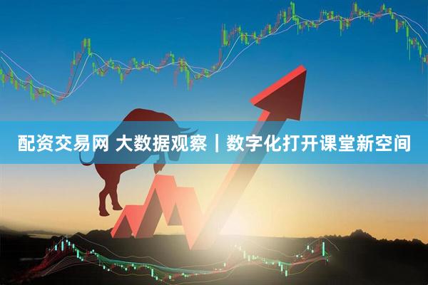 配资交易网 大数据观察｜数字化打开课堂新空间