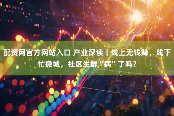 配资网官方网站入口 产业深读｜线上无钱赚，线下忙撤城，社区生鲜“病”了吗？