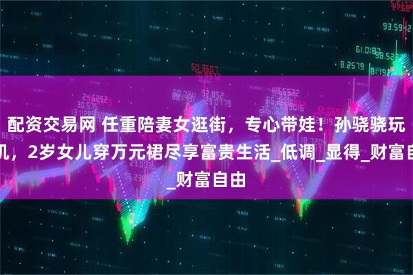 配资交易网 任重陪妻女逛街，专心带娃！孙骁骁玩手机，2岁女儿穿万元裙尽享富贵生活_低调_显得_财富自由