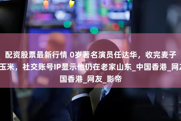配资股票最新行情 0岁著名演员任达华，收完麦子又来种玉米，社交账号IP显示他仍在老家山东_中国香港_网友_影帝