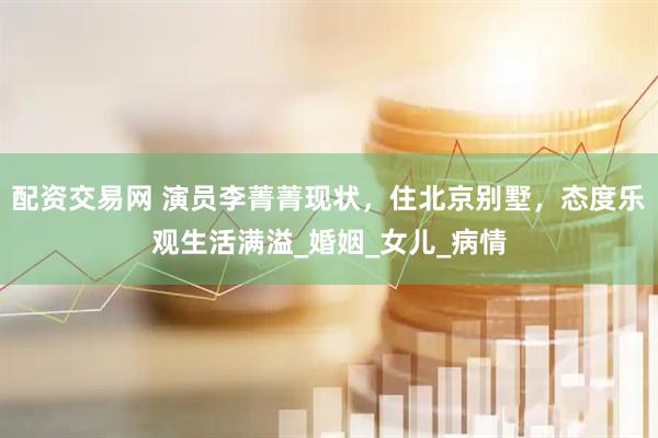 配资交易网 演员李菁菁现状，住北京别墅，态度乐观生活满溢_婚姻_女儿_病情