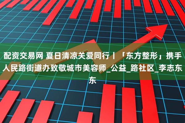 配资交易网 夏日清凉关爱同行丨「东方整形」携手人民路街道办致敬城市美容师_公益_路社区_李志东