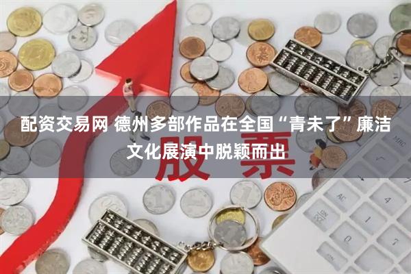 配资交易网 德州多部作品在全国“青未了”廉洁文化展演中脱颖而出
