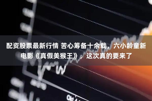 配资股票最新行情 苦心筹备十余载，六小龄童新电影《真假美猴王》，这次真的要来了