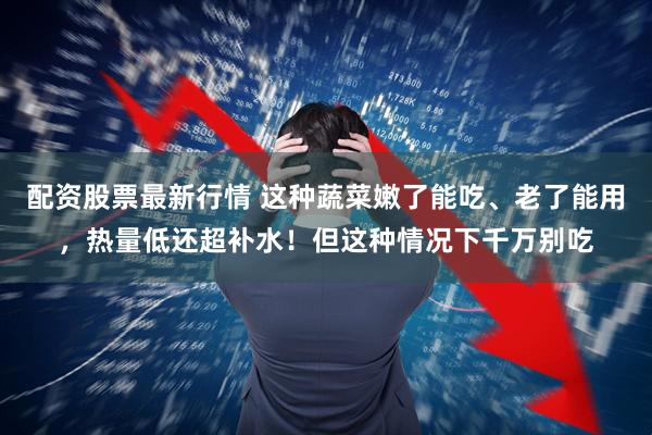 配资股票最新行情 这种蔬菜嫩了能吃、老了能用，热量低还超补水！但这种情况下千万别吃