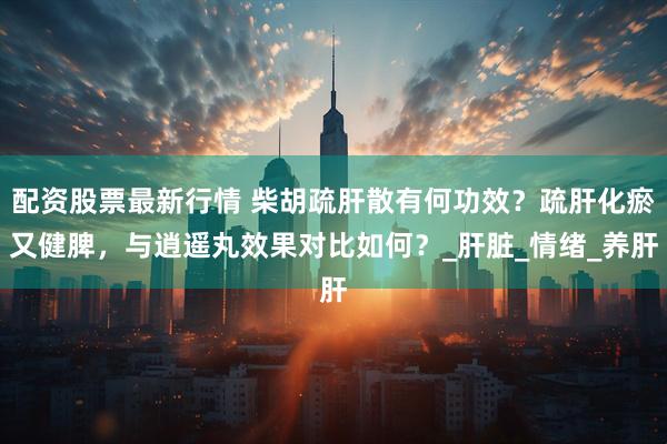 配资股票最新行情 柴胡疏肝散有何功效？疏肝化瘀又健脾，与逍遥丸效果对比如何？_肝脏_情绪_养肝