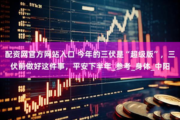 配资网官方网站入口 今年的三伏是“超级版”，三伏前做好这件事，平安下半年_参考_身体_中阳