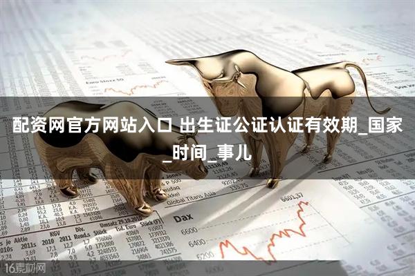 配资网官方网站入口 出生证公证认证有效期_国家_时间_事儿