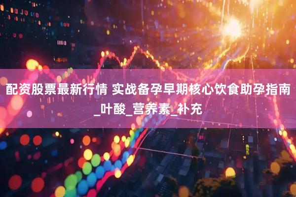 配资股票最新行情 实战备孕早期核心饮食助孕指南_叶酸_营养素_补充