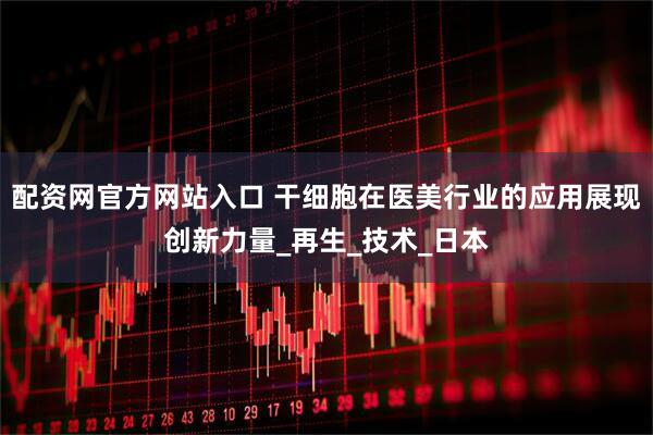 配资网官方网站入口 干细胞在医美行业的应用展现创新力量_再生_技术_日本