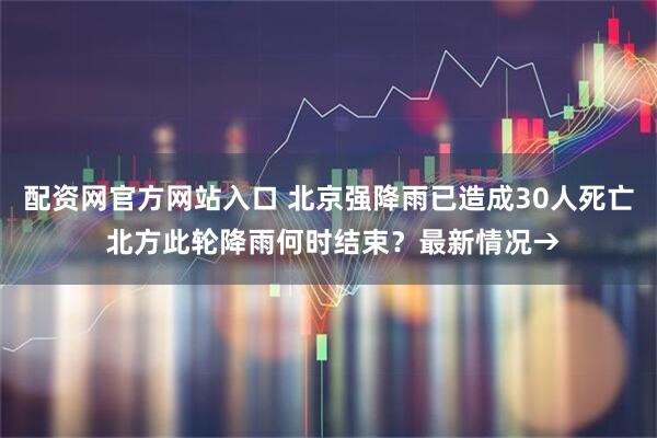 配资网官方网站入口 北京强降雨已造成30人死亡 北方此轮降雨何时结束？最新情况→