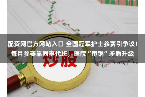 配资网官方网站入口 全国冠军护士参赛引争议！每月参赛靠同事代班，医院“甩锅”矛盾升级