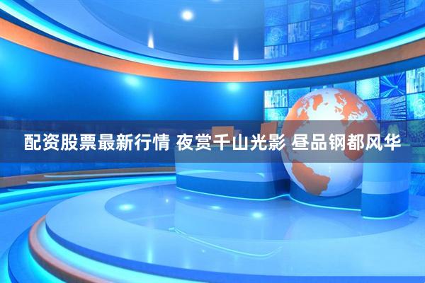 配资股票最新行情 夜赏千山光影 昼品钢都风华