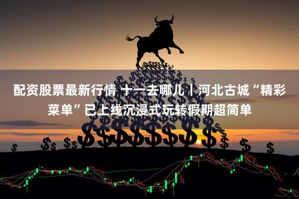 配资股票最新行情 十一去哪儿丨河北古城“精彩菜单”已上线沉浸式玩转假期超简单