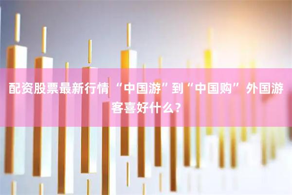 配资股票最新行情 “中国游”到“中国购” 外国游客喜好什么？
