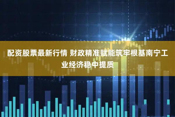 配资股票最新行情 财政精准赋能筑牢根基南宁工业经济稳中提质